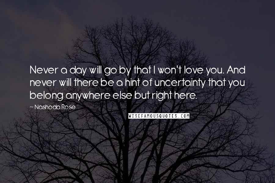 Nashoda Rose quotes: Never a day will go by that I won't love you. And never will there be a hint of uncertainty that you belong anywhere else but right here. Nashoda Rose quotes: Never a day will go by that I won't love you. And never will there be a hint of uncertainty that you belong anywhere else but right here.