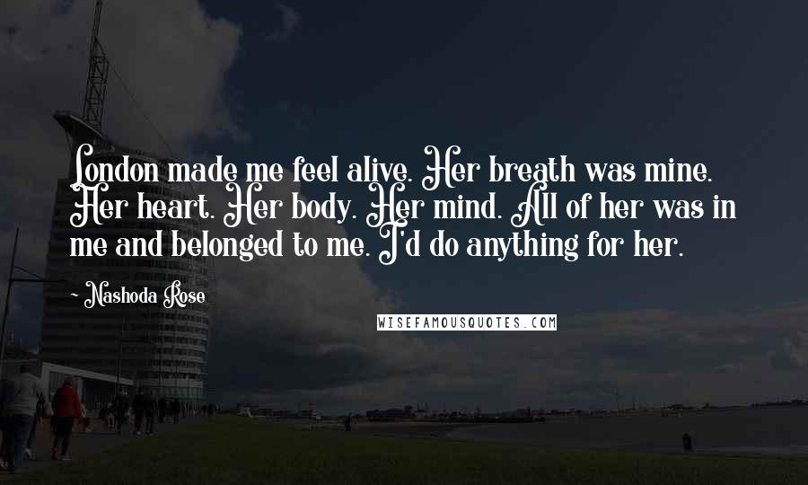 Nashoda Rose quotes: London made me feel alive. Her breath was mine. Her heart. Her body. Her mind. All of her was in me and belonged to me. I'd do anything for her.