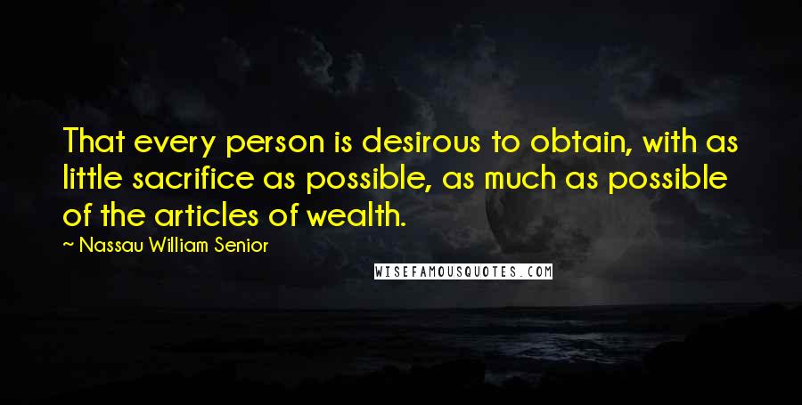 Nassau William Senior quotes: That every person is desirous to obtain, with as little sacrifice as possible, as much as possible of the articles of wealth.