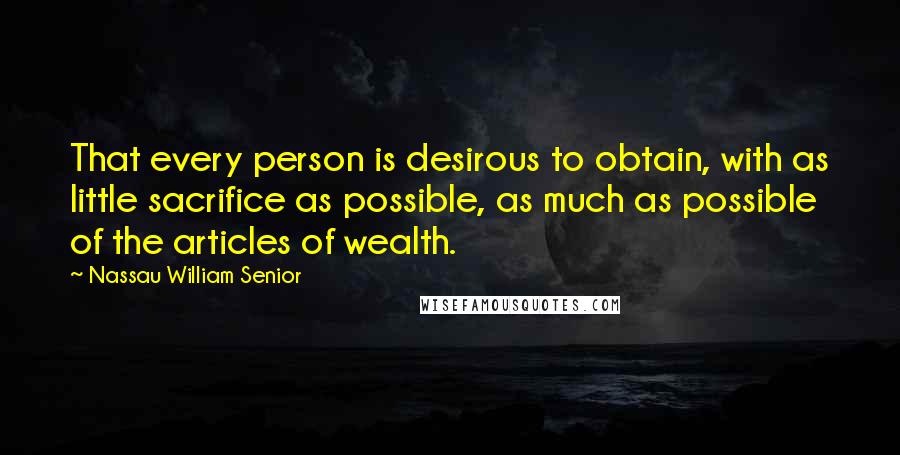 Nassau William Senior quotes: That every person is desirous to obtain, with as little sacrifice as possible, as much as possible of the articles of wealth. Nassau William Senior quotes: That every person is desirous to obtain, with as little sacrifice as possible, as much as possible of the articles of wealth.