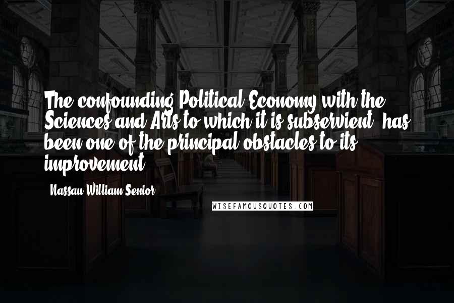 Nassau William Senior quotes: The confounding Political Economy with the Sciences and Arts to which it is subservient, has been one of the principal obstacles to its improvement. Nassau William Senior quotes: The confounding Political Economy with the Sciences and Arts to which it is subservient, has been one of the principal obstacles to its improvement.