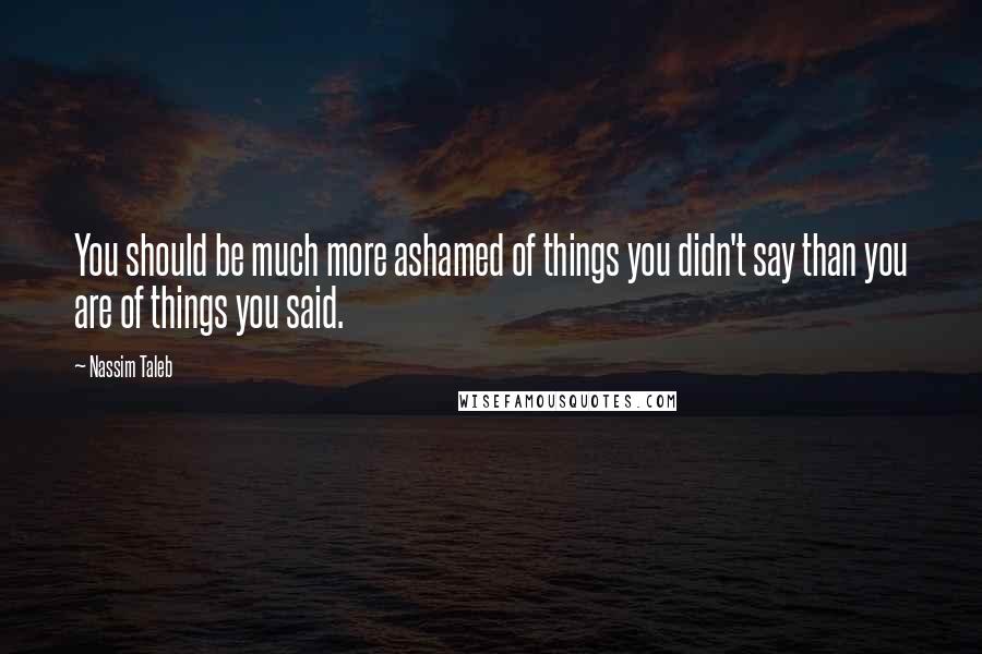 Nassim Taleb quotes: You should be much more ashamed of things you didn't say than you are of things you said.