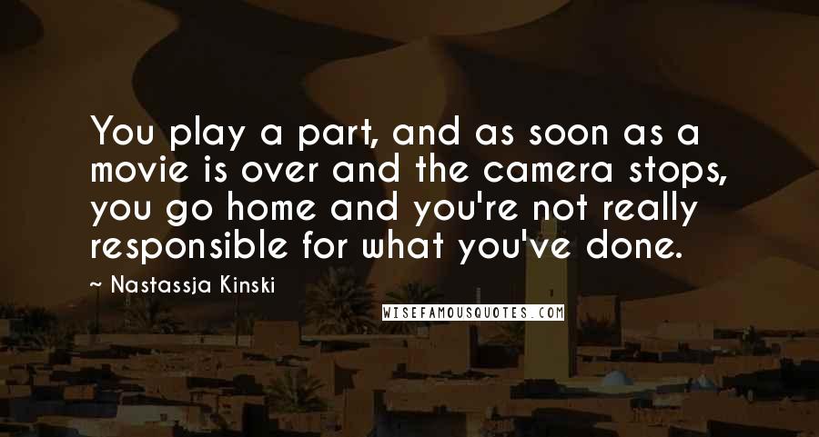 Nastassja Kinski quotes: You play a part, and as soon as a movie is over and the camera stops, you go home and you're not really responsible for what you've done.