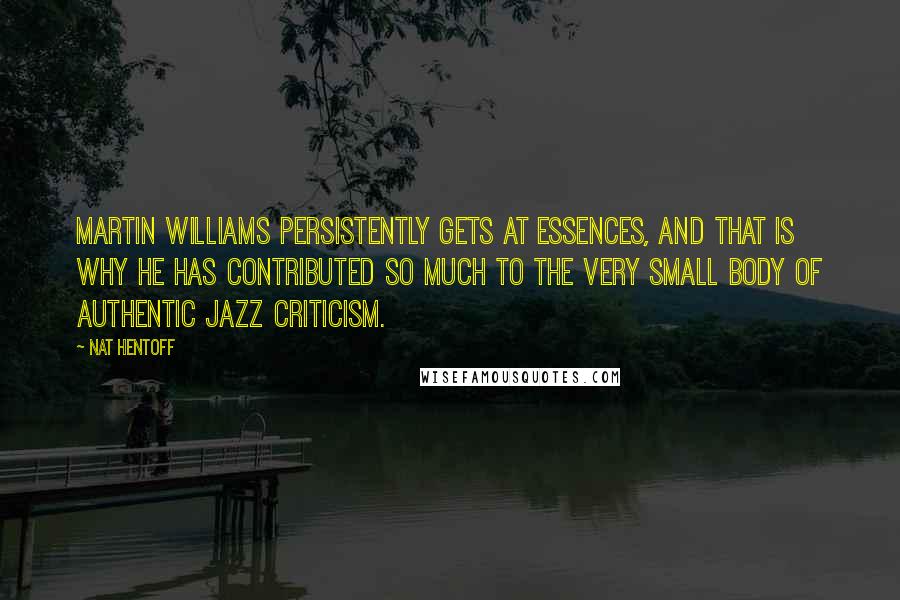 Nat Hentoff quotes: Martin Williams persistently gets at essences, and that is why he has contributed so much to the very small body of authentic jazz criticism. Nat Hentoff quotes: Martin Williams persistently gets at essences, and that is why he has contributed so much to the very small body of authentic jazz criticism.