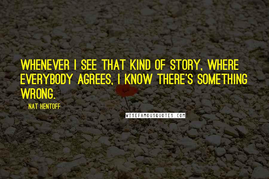 Nat Hentoff quotes: Whenever I see that kind of story, where everybody agrees, I know there's something wrong.