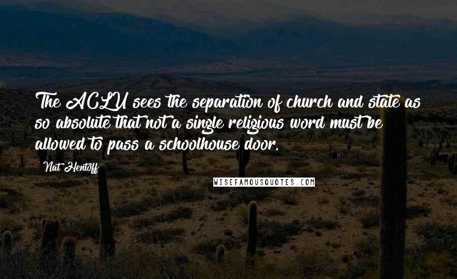 Nat Hentoff quotes: The ACLU sees the separation of church and state as so absolute that not a single religious word must be allowed to pass a schoolhouse door.