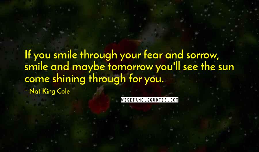 Nat King Cole quotes: If you smile through your fear and sorrow, smile and maybe tomorrow you'll see the sun come shining through for you.
