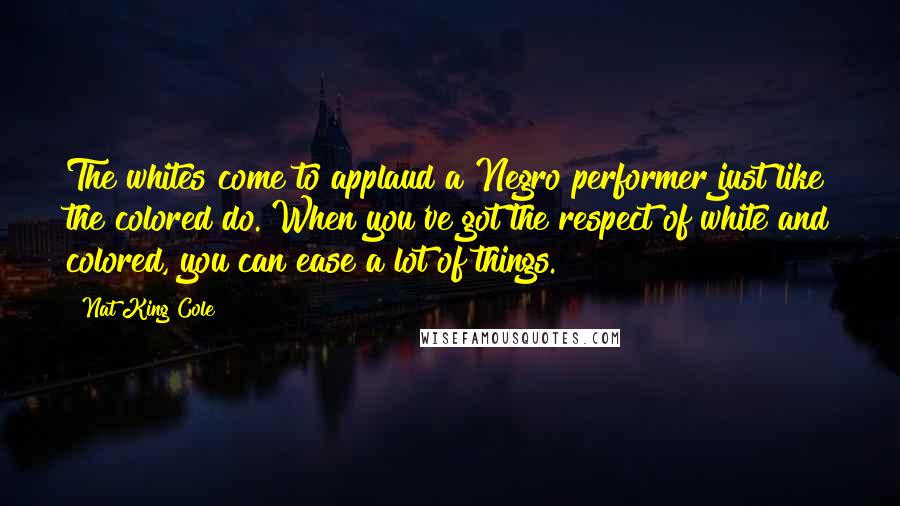 Nat King Cole quotes: The whites come to applaud a Negro performer just like the colored do. When you've got the respect of white and colored, you can ease a lot of things.
