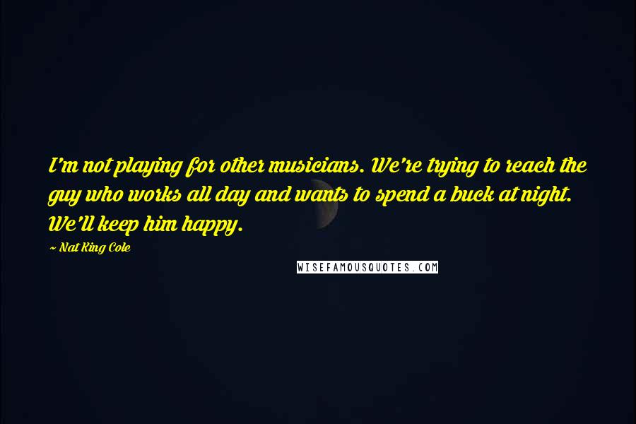 Nat King Cole quotes: I'm not playing for other musicians. We're trying to reach the guy who works all day and wants to spend a buck at night. We'll keep him happy.