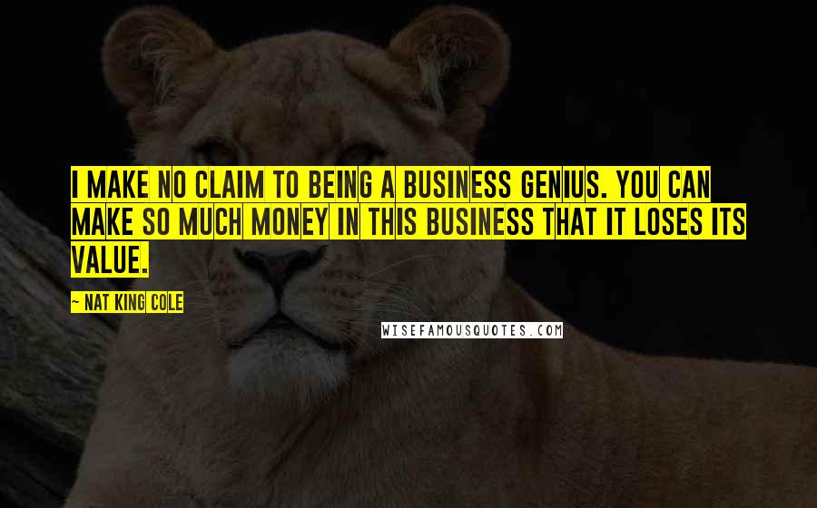 Nat King Cole quotes: I make no claim to being a business genius. You can make so much money in this business that it loses its value.