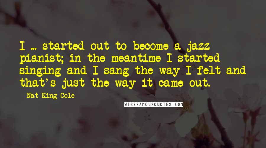 Nat King Cole quotes: I ... started out to become a jazz pianist; in the meantime I started singing and I sang the way I felt and that's just the way it came out.
