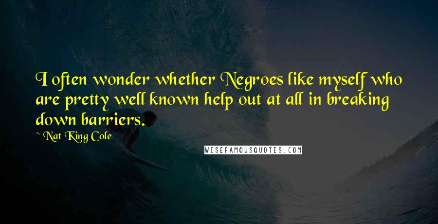 Nat King Cole quotes: I often wonder whether Negroes like myself who are pretty well known help out at all in breaking down barriers.