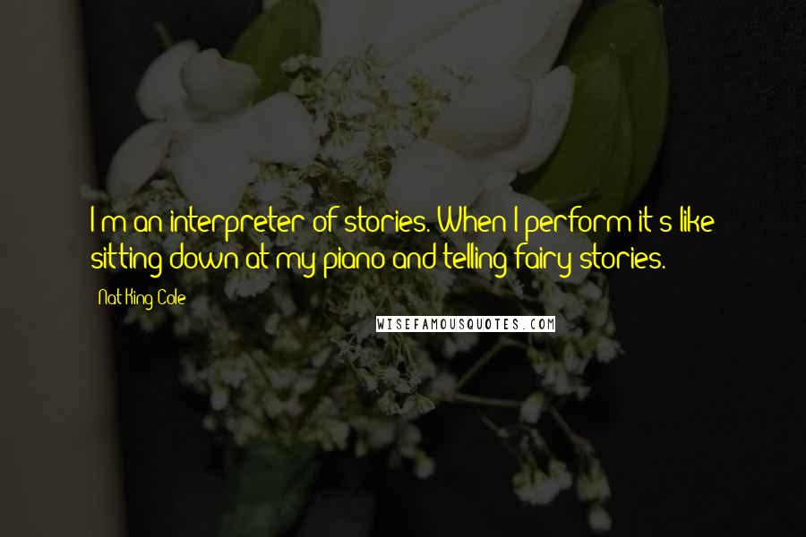 Nat King Cole quotes: I'm an interpreter of stories. When I perform it's like sitting down at my piano and telling fairy stories.