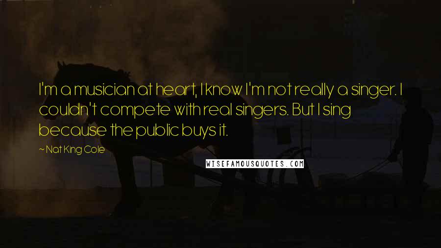 Nat King Cole quotes: I'm a musician at heart, I know I'm not really a singer. I couldn't compete with real singers. But I sing because the public buys it.