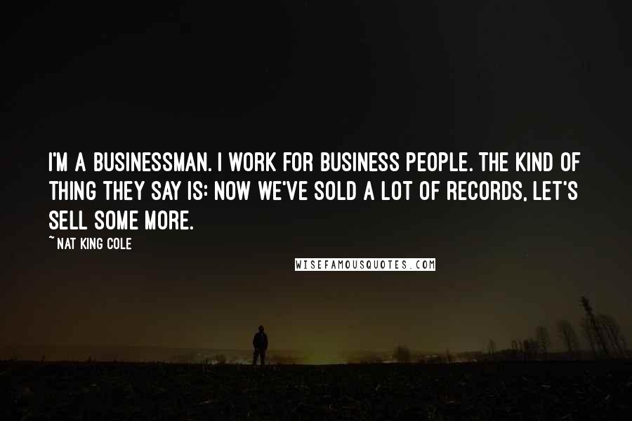 Nat King Cole quotes: I'm a businessman. I work for business people. The kind of thing they say is: Now we've sold a lot of records, let's sell some more.