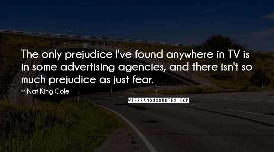 Nat King Cole quotes: The only prejudice I've found anywhere in TV is in some advertising agencies, and there isn't so much prejudice as just fear.