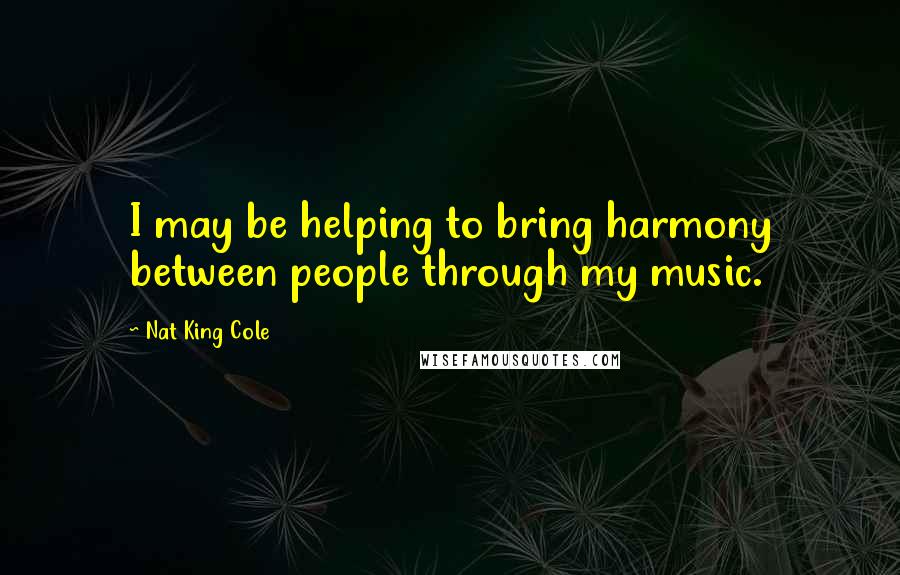 Nat King Cole quotes: I may be helping to bring harmony between people through my music.