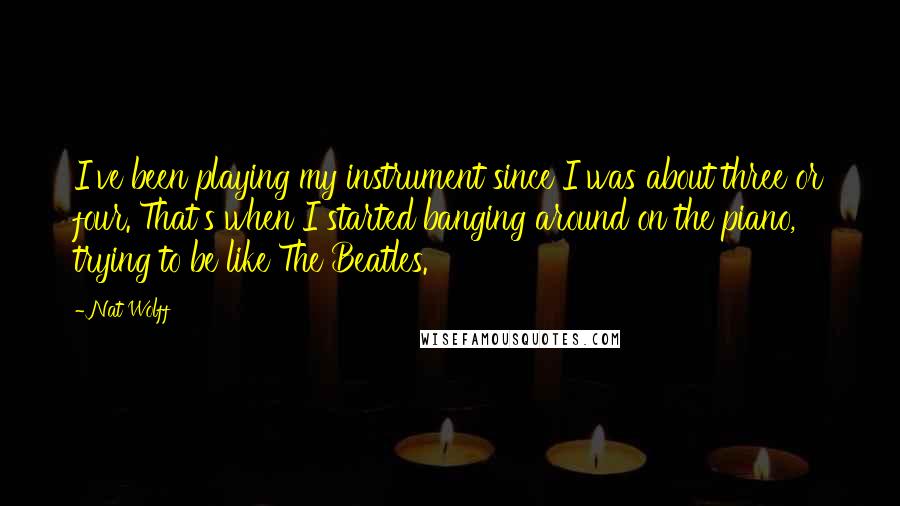 Nat Wolff quotes: I've been playing my instrument since I was about three or four. That's when I started banging around on the piano, trying to be like The Beatles.