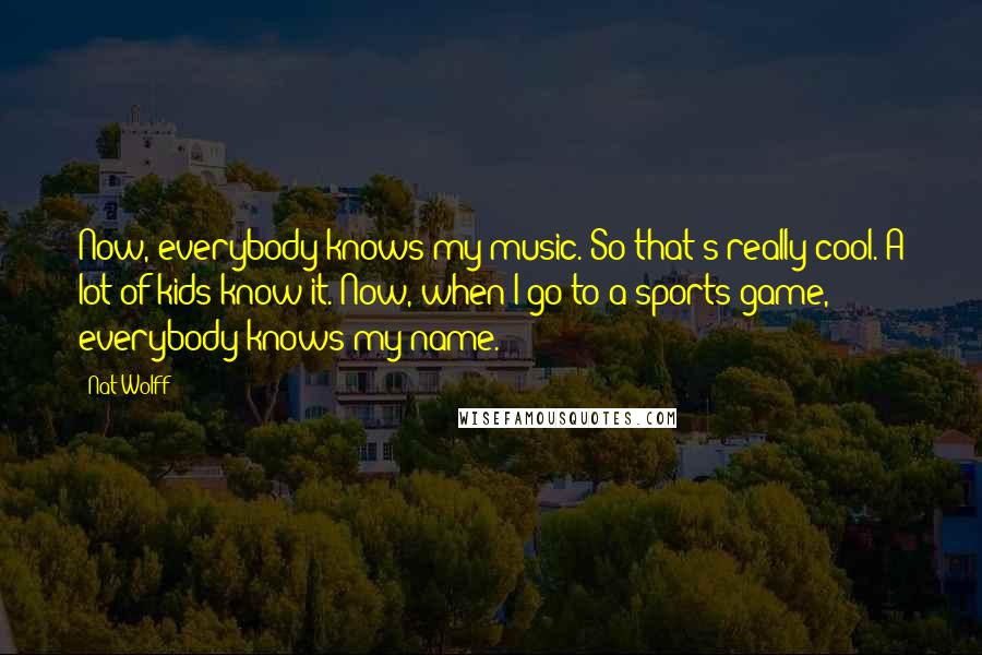 Nat Wolff quotes: Now, everybody knows my music. So that's really cool. A lot of kids know it. Now, when I go to a sports game, everybody knows my name.