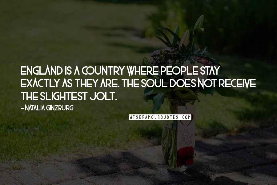 Natalia Ginzburg quotes: England is a country where people stay exactly as they are. The soul does not receive the slightest jolt. Natalia Ginzburg quotes: England is a country where people stay exactly as they are. The soul does not receive the slightest jolt.