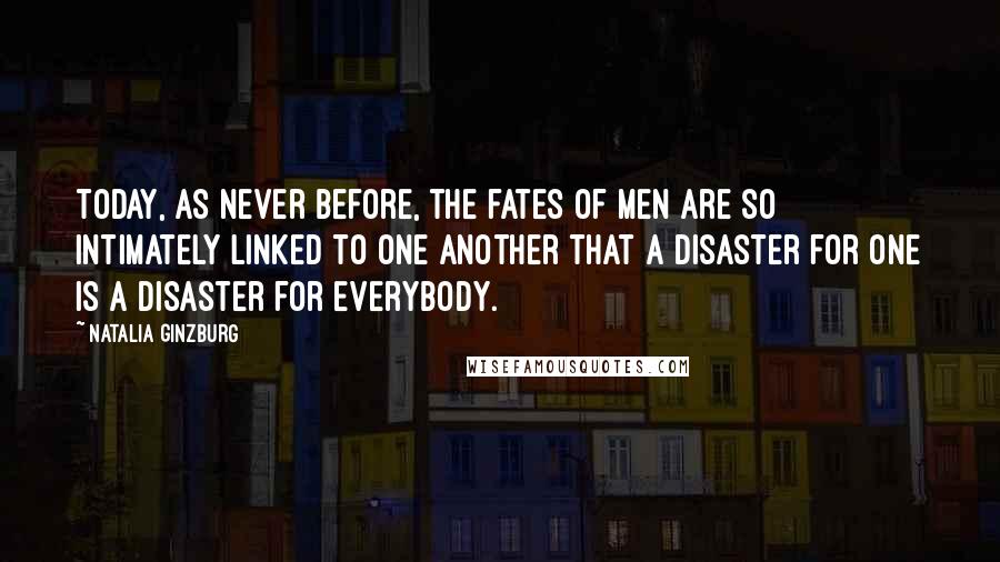 Natalia Ginzburg quotes: Today, as never before, the fates of men are so intimately linked to one another that a disaster for one is a disaster for everybody.