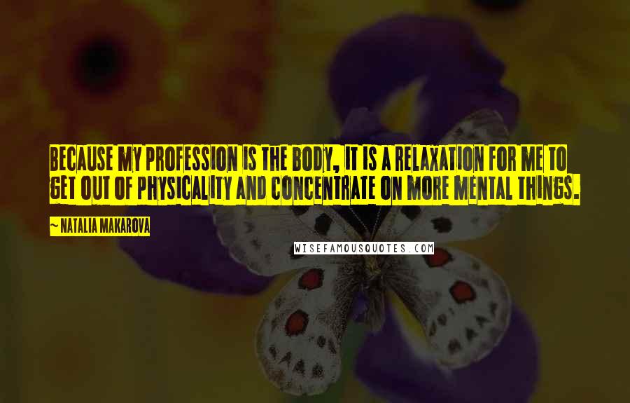 Natalia Makarova quotes: Because my profession is the body, it is a relaxation for me to get out of physicality and concentrate on more mental things.
