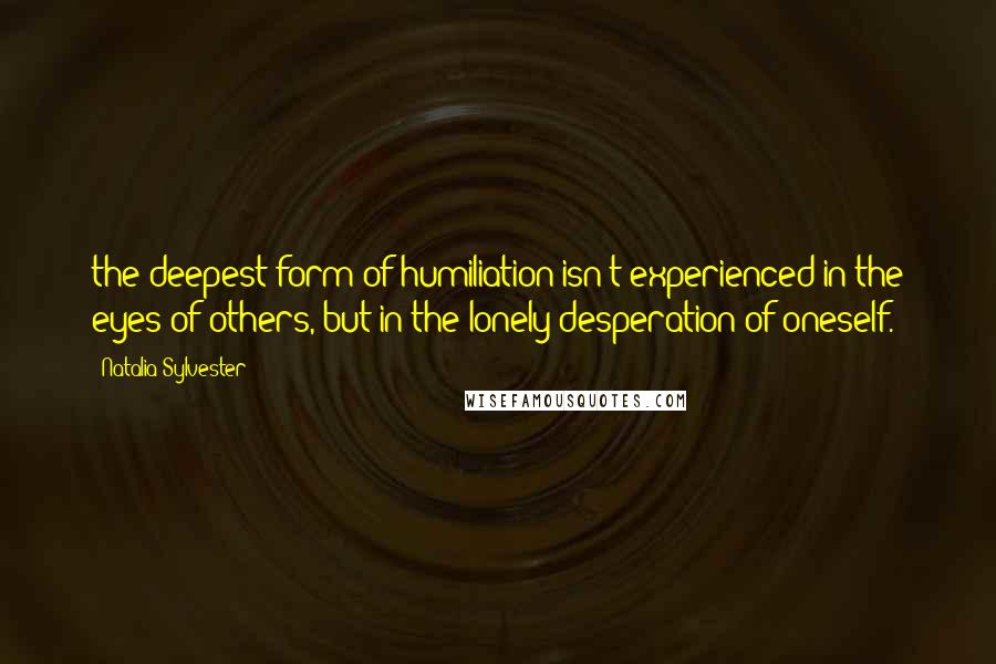 Natalia Sylvester quotes: the deepest form of humiliation isn't experienced in the eyes of others, but in the lonely desperation of oneself.