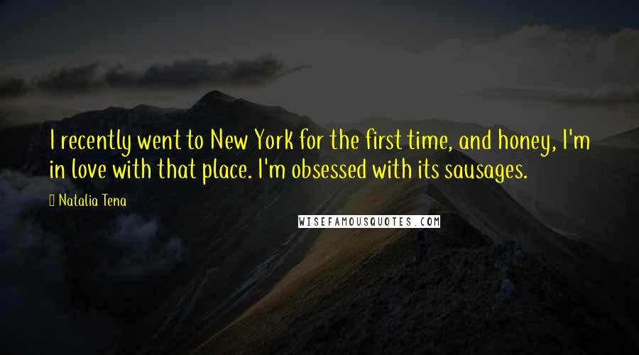Natalia Tena quotes: I recently went to New York for the first time, and honey, I'm in love with that place. I'm obsessed with its sausages. Natalia Tena quotes: I recently went to New York for the first time, and honey, I'm in love with that place. I'm obsessed with its sausages.