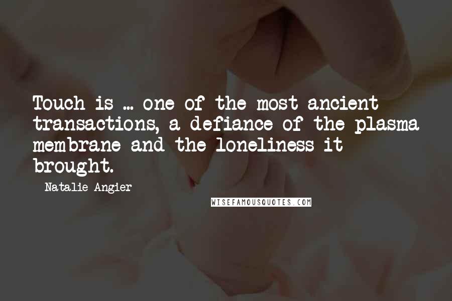 Natalie Angier quotes: Touch is ... one of the most ancient transactions, a defiance of the plasma membrane and the loneliness it brought. Natalie Angier quotes: Touch is ... one of the most ancient transactions, a defiance of the plasma membrane and the loneliness it brought.