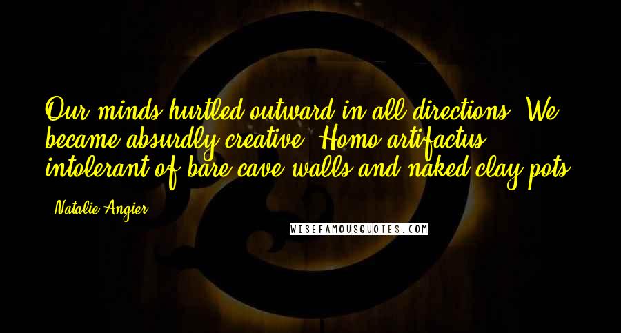 Natalie Angier quotes: Our minds hurtled outward in all directions. We became absurdly creative, Homo artifactus, intolerant of bare cave walls and naked clay pots. Natalie Angier quotes: Our minds hurtled outward in all directions. We became absurdly creative, Homo artifactus, intolerant of bare cave walls and naked clay pots.