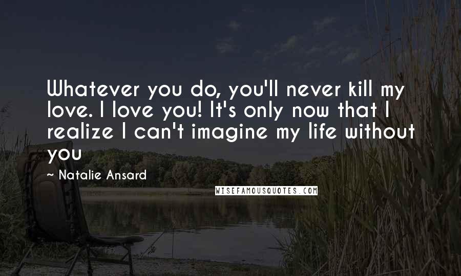 Natalie Ansard quotes: Whatever you do, you'll never kill my love. I love you! It's only now that I realize I can't imagine my life without you Natalie Ansard quotes: Whatever you do, you'll never kill my love. I love you! It's only now that I realize I can't imagine my life without you