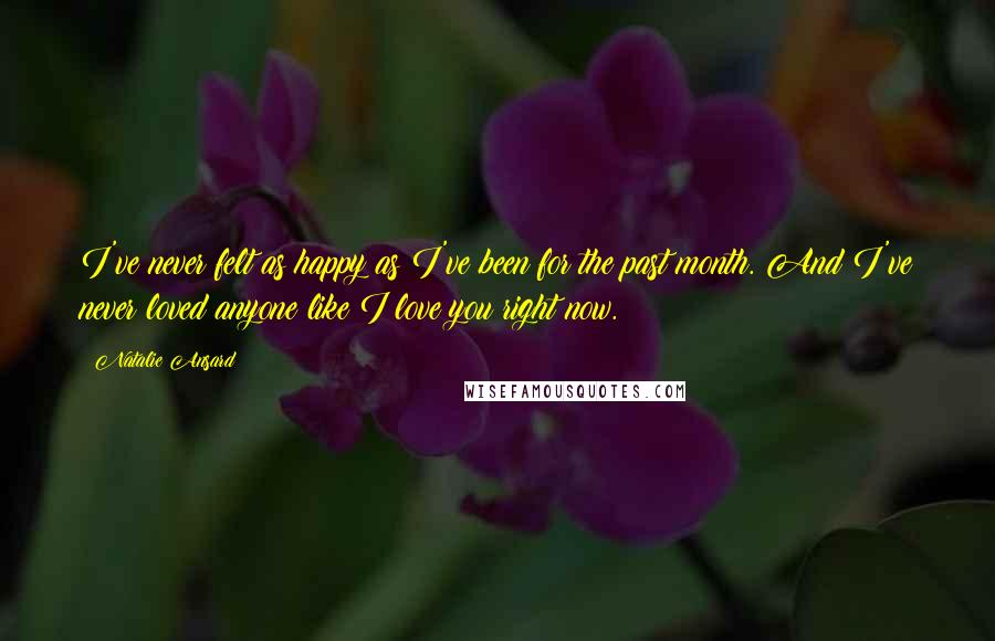 Natalie Ansard quotes: I've never felt as happy as I've been for the past month. And I've never loved anyone like I love you right now. Natalie Ansard quotes: I've never felt as happy as I've been for the past month. And I've never loved anyone like I love you right now.