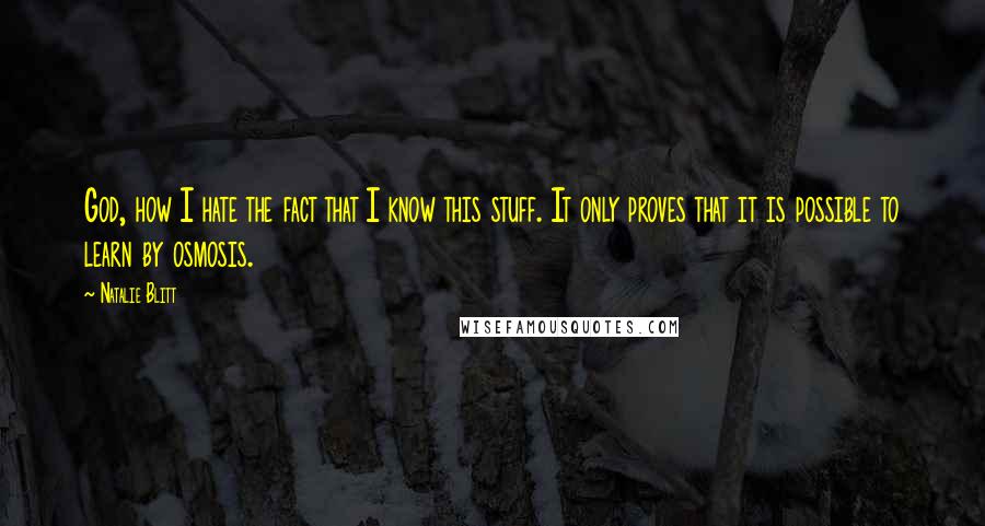 Natalie Blitt quotes: God, how I hate the fact that I know this stuff. It only proves that it is possible to learn by osmosis. Natalie Blitt quotes: God, how I hate the fact that I know this stuff. It only proves that it is possible to learn by osmosis.