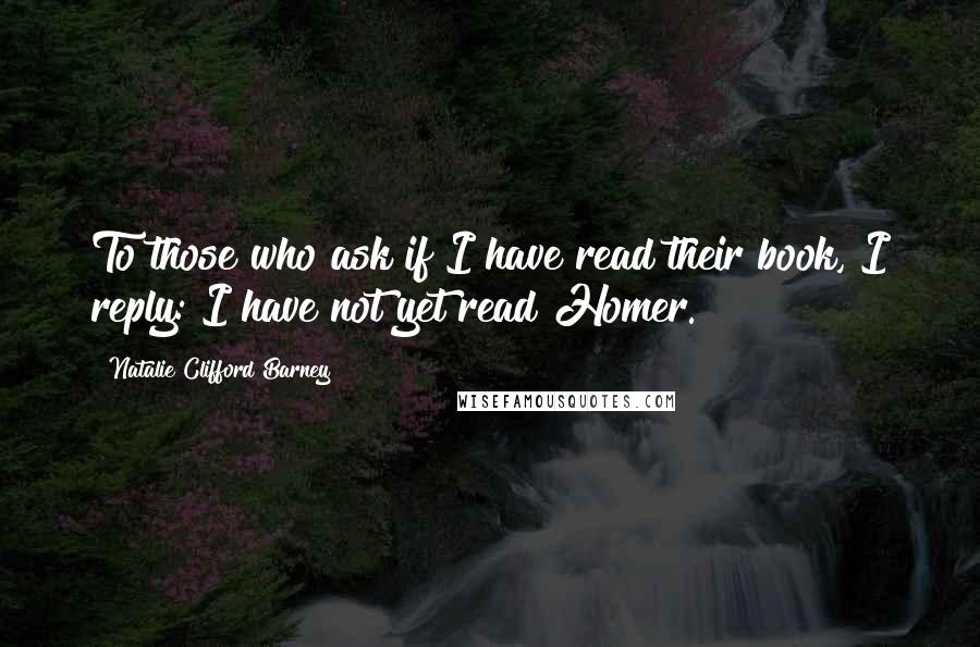 Natalie Clifford Barney quotes: To those who ask if I have read their book, I reply: I have not yet read Homer.