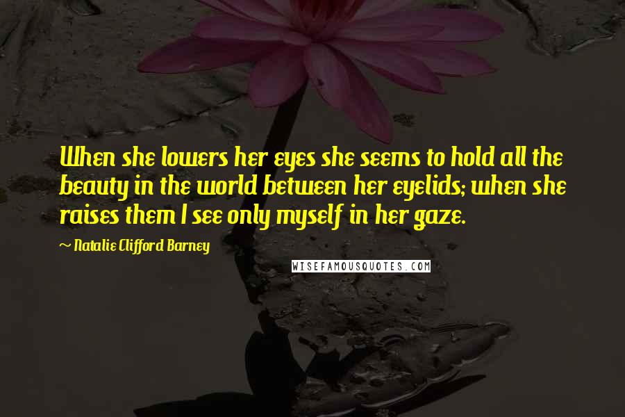 Natalie Clifford Barney quotes: When she lowers her eyes she seems to hold all the beauty in the world between her eyelids; when she raises them I see only myself in her gaze. Natalie Clifford Barney quotes: When she lowers her eyes she seems to hold all the beauty in the world between her eyelids; when she raises them I see only myself in her gaze.