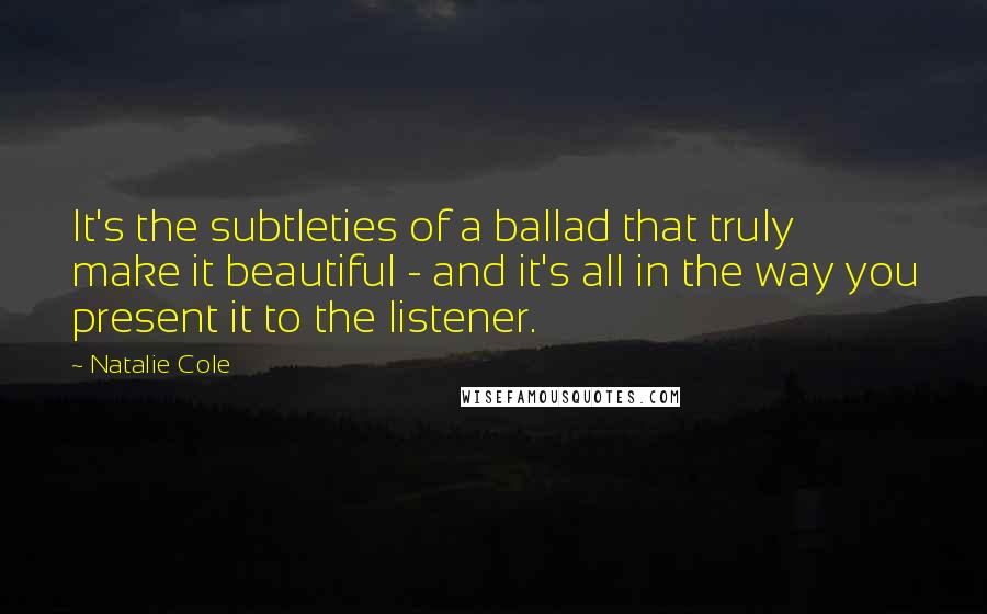 Natalie Cole quotes: It's the subtleties of a ballad that truly make it beautiful - and it's all in the way you present it to the listener. Natalie Cole quotes: It's the subtleties of a ballad that truly make it beautiful - and it's all in the way you present it to the listener.