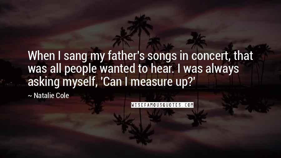 Natalie Cole quotes: When I sang my father's songs in concert, that was all people wanted to hear. I was always asking myself, 'Can I measure up?'