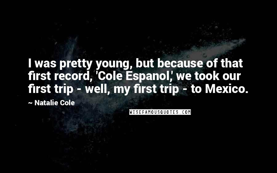 Natalie Cole quotes: I was pretty young, but because of that first record, 'Cole Espanol,' we took our first trip - well, my first trip - to Mexico. Natalie Cole quotes: I was pretty young, but because of that first record, 'Cole Espanol,' we took our first trip - well, my first trip - to Mexico.
