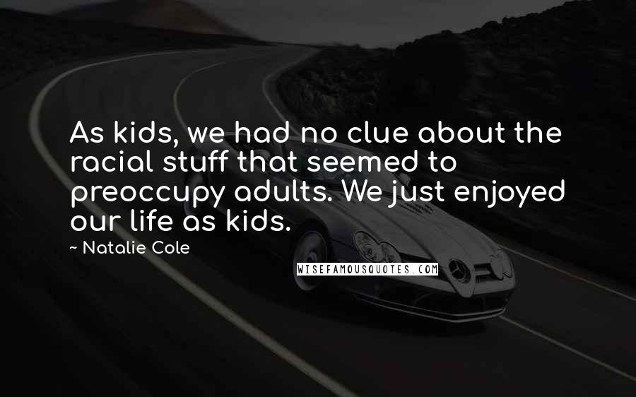 Natalie Cole quotes: As kids, we had no clue about the racial stuff that seemed to preoccupy adults. We just enjoyed our life as kids. Natalie Cole quotes: As kids, we had no clue about the racial stuff that seemed to preoccupy adults. We just enjoyed our life as kids.
