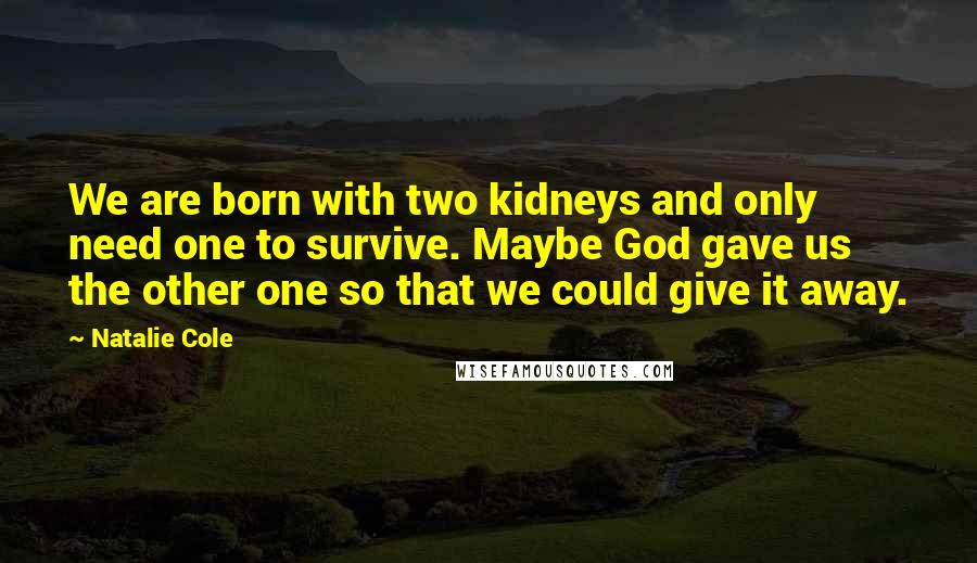 Natalie Cole quotes: We are born with two kidneys and only need one to survive. Maybe God gave us the other one so that we could give it away. Natalie Cole quotes: We are born with two kidneys and only need one to survive. Maybe God gave us the other one so that we could give it away.