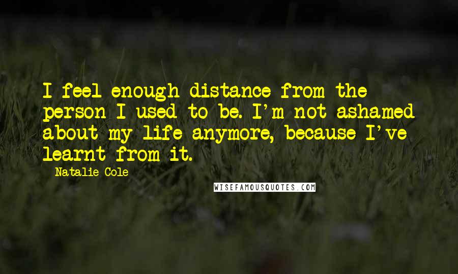 Natalie Cole quotes: I feel enough distance from the person I used to be. I'm not ashamed about my life anymore, because I've learnt from it. Natalie Cole quotes: I feel enough distance from the person I used to be. I'm not ashamed about my life anymore, because I've learnt from it.