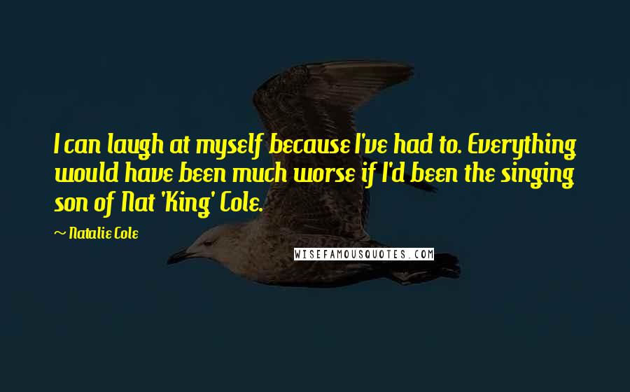 Natalie Cole quotes: I can laugh at myself because I've had to. Everything would have been much worse if I'd been the singing son of Nat 'King' Cole. Natalie Cole quotes: I can laugh at myself because I've had to. Everything would have been much worse if I'd been the singing son of Nat 'King' Cole.
