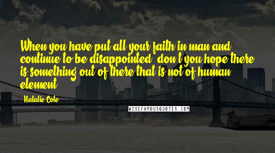 Natalie Cole quotes: When you have put all your faith in man and continue to be disappointed, don't you hope there is something out of there that is not of human element? Natalie Cole quotes: When you have put all your faith in man and continue to be disappointed, don't you hope there is something out of there that is not of human element?