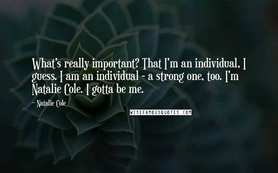 Natalie Cole quotes: What's really important? That I'm an individual, I guess. I am an individual - a strong one, too. I'm Natalie Cole. I gotta be me.