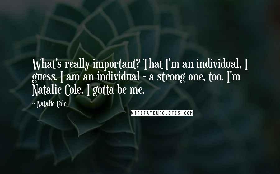 Natalie Cole quotes: What's really important? That I'm an individual, I guess. I am an individual - a strong one, too. I'm Natalie Cole. I gotta be me. Natalie Cole quotes: What's really important? That I'm an individual, I guess. I am an individual - a strong one, too. I'm Natalie Cole. I gotta be me.