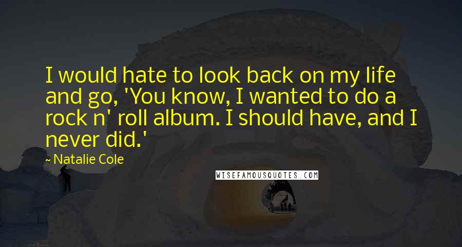 Natalie Cole quotes: I would hate to look back on my life and go, 'You know, I wanted to do a rock n' roll album. I should have, and I never did.' Natalie Cole quotes: I would hate to look back on my life and go, 'You know, I wanted to do a rock n' roll album. I should have, and I never did.'