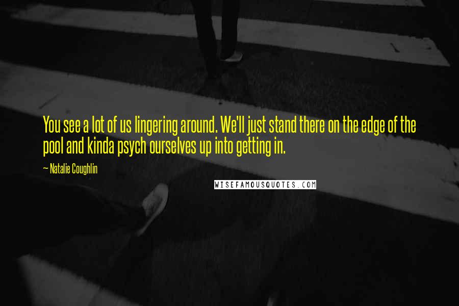 Natalie Coughlin quotes: You see a lot of us lingering around. We'll just stand there on the edge of the pool and kinda psych ourselves up into getting in.