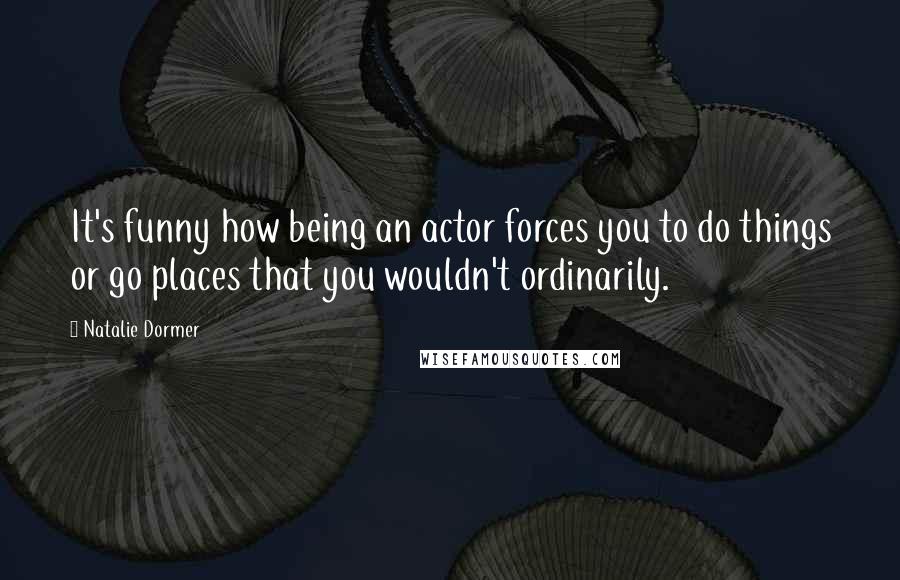 Natalie Dormer quotes: It's funny how being an actor forces you to do things or go places that you wouldn't ordinarily.