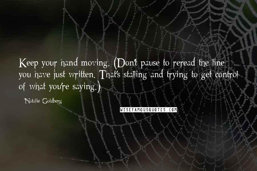 Natalie Goldberg quotes: Keep your hand moving. (Don't pause to reread the line you have just written. That's stalling and trying to get control of what you're saying.)