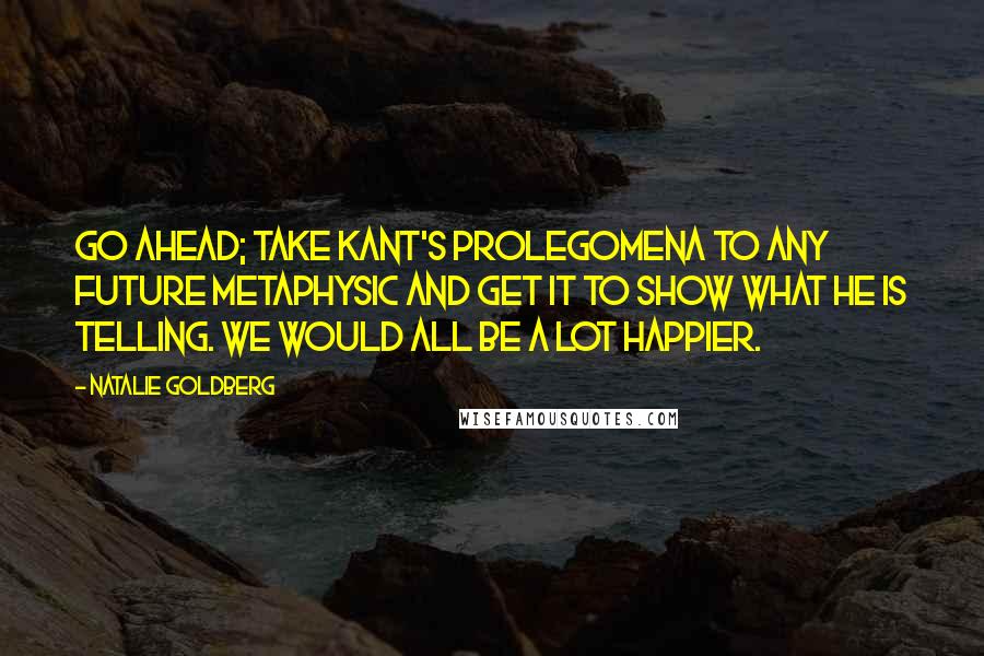 Natalie Goldberg quotes: Go ahead; take Kant's PROLEGOMENA TO ANY FUTURE METAPHYSIC and get it to show what he is telling. We would all be a lot happier.